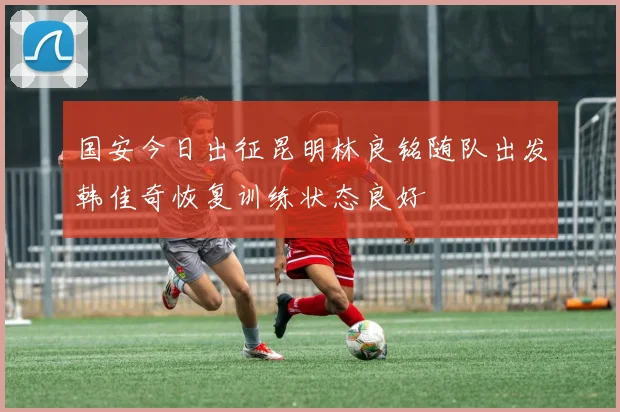 国安今日出征昆明林良铭随队出发韩佳奇恢复训练状态良好