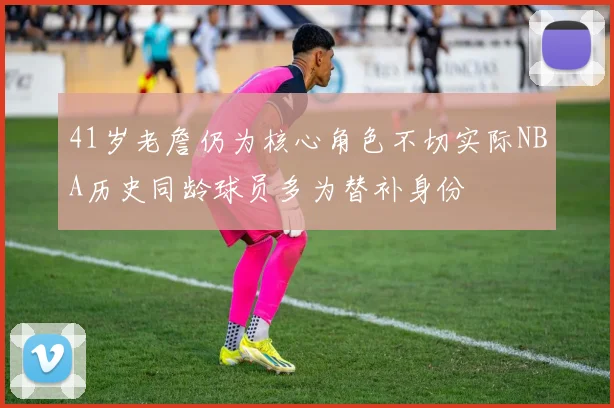 41岁老詹仍为核心角色不切实际NBA历史同龄球员多为替补身份