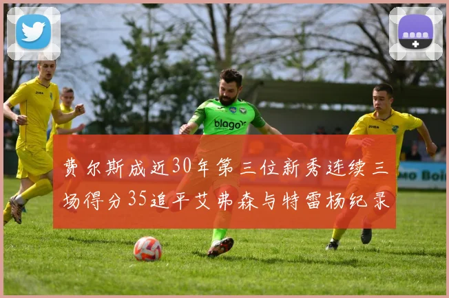 费尔斯成近30年第三位新秀连续三场得分35追平艾弗森与特雷杨纪录