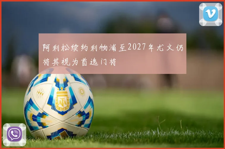 阿利松续约利物浦至2027年尤文仍将其视为首选门将